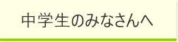 中学生のみなさんへ